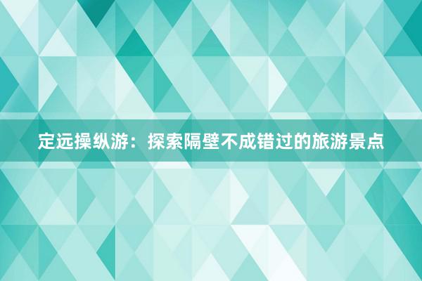 定远操纵游：探索隔壁不成错过的旅游景点