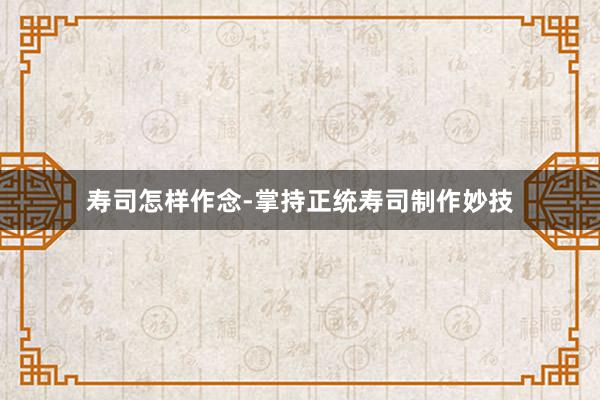寿司怎样作念-掌持正统寿司制作妙技
